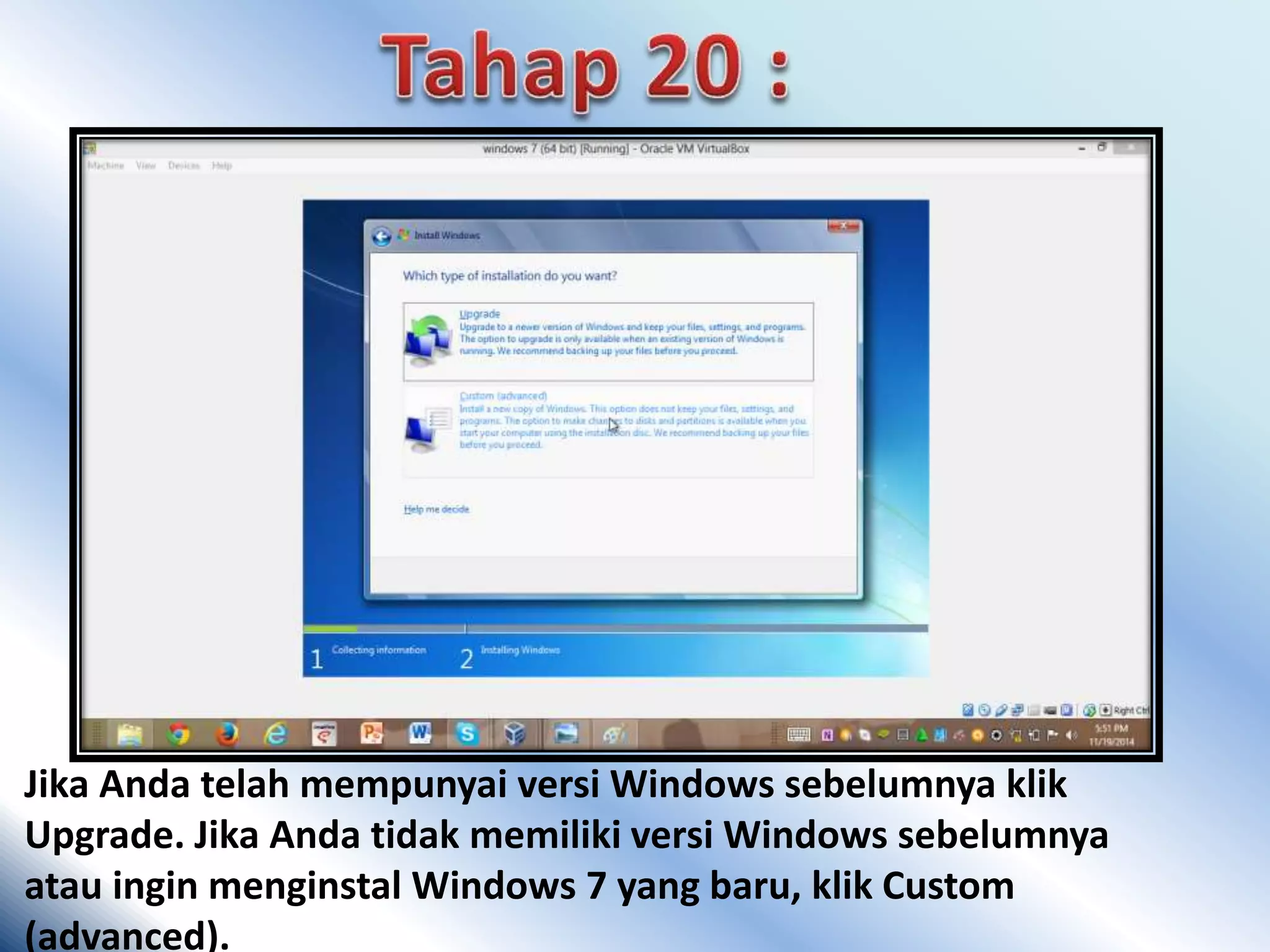 Jika Anda telah mempunyai versi Windows sebelumnya klik 
Upgrade. Jika Anda tidak memiliki versi Windows sebelumnya 
atau ingin menginstal Windows 7 yang baru, klik Custom 
(advanced). 
 