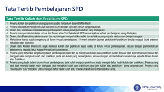 Tata Tertib Pembelajaran SPD
Tata Tertib Kuliah dan Praktikum SPD
1 Peserta kuliah dan praktikum dianggap sah apabila tercantum dalam Daftar Hadir;
2 Peserta diwajibkan mengikuti kuliah dan praktikum dengan baik dan penuh tanggung jawab;
3 Dosen dan Mahasiswa melaksanakan pembelajaran sesuai jadwal perkuliahan yang ditetapkan.
4 Peserta memperoleh link kelas virtual dari Dosen atau Tim Sekretariat SPD sesuai aplikasi virtual pembelajaran yang ditetapkan.
5 Dosen, dan Peserta berpakaian sopan dan rapi dengan memperhatikan etika dan estetika ruangan pada saat proses belajar mengajar.
6 Mahasiswa harus sudah bergabung di forum virtual pembelajaran, 10 menit sebelum jadwal perkuliahan/praktikum dimulai sebagai bukti presensi
kehadiran dan keaktifan.
7 Dosen dan Asisten Praktikum wajib memulai kuliah dan praktikum tepat waktu di forum virtual pembelajaran, kecuali dengan pemberitahuan
sebelumnya kepada Ketua Kelas (Perwakilan Mahasiswa).
8 Peserta yang terlambat bergabung dalam pembelajaran lebih dari 20 menit saat kuliah atau praktikum sudah dimulai tidak diperkenankan masuk dan
dianggap lalai mengikuti kuliah dan praktikum pada jam kuliah yang bersangkutan, kecuali dengan pemberitahuan sebelumnya kepada Dosen Kuliah
atau Praktikum.
9 Peserta yang hadir dalam forum virtual pembelajaran, baik kuliah maupun praktikum, wajib mengisi daftar hadir kuliah dan praktikum. Peserta yang
lalai tidak mengisi daftar hadir dianggap lalai mengikuti kuliah dan praktikum pada jam kuliah atau praktikum yang bersangkutan. Peserta yang
“menitipkan” dan “dititipkan” untuk mengisi daftar hadir kuliah atau praktikum keduanya diberi sanksi keras;
 