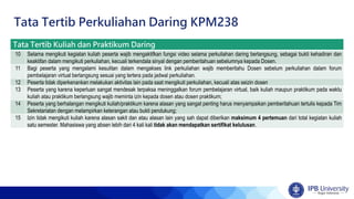 Tata Tertib Kuliah dan Praktikum Daring
10 Selama mengikuti kegiatan kuliah peserta wajib mengaktifkan fungsi video selama perkuliahan daring berlangsung, sebagai bukti kehadiran dan
keaktifan dalam mengikuti perkuliahan, kecuali terkendala sinyal dengan pemberitahuan sebelumnya kepada Dosen.
11 Bagi peserta yang mengalami kesulitan dalam mengakses link perkuliahan wajib memberitahu Dosen sebelum perkuliahan dalam forum
pembelajaran virtual berlangsung sesuai yang tertera pada jadwal perkuliahan.
12 Peserta tidak diperkenankan melakukan aktivitas lain pada saat mengikuti perkuliahan, kecuali atas seizin dosen
13 Peserta yang karena keperluan sangat mendesak terpaksa meninggalkan forum pembelajaran virtual, baik kuliah maupun praktikum pada waktu
kuliah atau praktikum berlangsung wajib meminta izin kepada dosen atau dosen praktikum;
14 Peserta yang berhalangan mengikuti kuliah/praktikum karena alasan yang sangat penting harus menyampaikan pemberitahuan tertulis kepada Tim
Sekretariatan dengan melampirkan keterangan atau bukti pendukung;
15 Izin tidak mengikuti kuliah karena alasan sakit dan atau alasan lain yang sah dapat diberikan maksimum 4 pertemuan dari total kegiatan kuliah
satu semester. Mahasiswa yang absen lebih dari 4 kali kali tidak akan mendapatkan sertifikat kelulusan.
Tata Tertib Perkuliahan Daring KPM238
 
