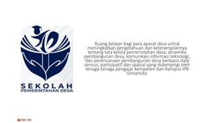 Ruang belajar bagi para aparat desa untuk
meningkatkan pengetahuan dan keterampilannya
tentang tata kelola pemerintahan desa, dinamika
pembangunan desa, komunikasi informasi teknologi,
dan perencanaan pembangunan desa berbasis data
sensus, partisipatif dan spasial yang didampingi oleh
tenaga-tenaga pengajar kompeten dari Kampus IPB
University.
 