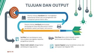 TUJUAN DAN OUTPUT
Sertifikat hasil pembelajaran yang
menunjukkan peningkatan kapasitas
pengetahuan peserta.
Peta Dasar desa untuk menjadi rujukan
perencanaan pembangunan desa.
Modul materi sekolah sebagai bahan
pembelajaran bagi peserta.
Laporan Kegiatan yang menjelaskan proses dan
pencapaian dari kegiatan SPD.
Peserta mampu memahami dan meningkatkan
kapasitasnya terkait tata cara pengelolaan dan
manajemen pemerintahan desa.
Peserta mampu membuat perencanaan
pembangunan desa data desa presisi melalui
pendekatan spasial, partisipasi, serta sensus.
 