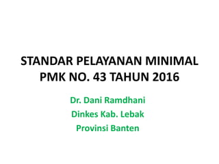 STANDAR PELAYANAN MINIMAL
PMK NO. 43 TAHUN 2016
Dr. Dani Ramdhani
Dinkes Kab. Lebak
Provinsi Banten
 