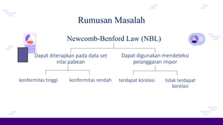 Rumusan Masalah
Newcomb-Benford Law (NBL)
Dapat diterapkan pada data set
nilai pabean
konformitas tinggi
Dapat digunakan mendeteksi
pelanggaran impor
konformitas rendah terdapat korelasi tidak terdapat
korelasi
 