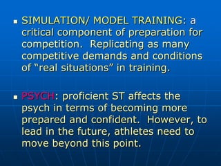  SIMULATION/ MODEL TRAINING: a
critical component of preparation for
competition. Replicating as many
competitive demands and conditions
of “real situations” in training.
 PSYCH: proficient ST affects the
psych in terms of becoming more
prepared and confident. However, to
lead in the future, athletes need to
move beyond this point.
 