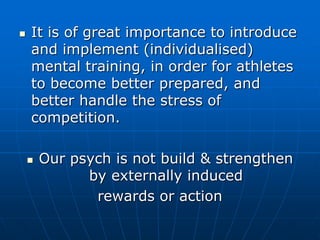  It is of great importance to introduce
and implement (individualised)
mental training, in order for athletes
to become better prepared, and
better handle the stress of
competition.
 Our psych is not build & strengthen
by externally induced
rewards or action
 
