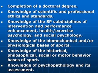  Completion of a doctoral degree.
 Knowledge of scientific and professional
ethics and standards.
 Knowledge of the SP subdiciplines of
intervention and performance
enhancement, health/exercise
psychology, and social psychology.
 Knowledge of the biomechanical and/or
physiological bases of sports.
 Knowledge of the historical,
philosophical, social or motor behavior
bases of sport.
 Knowledge of psychopathology and its
assessment.
 