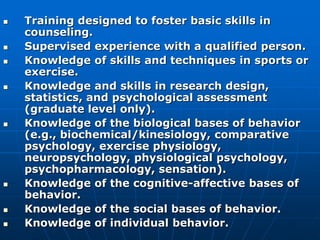  Training designed to foster basic skills in
counseling.
 Supervised experience with a qualified person.
 Knowledge of skills and techniques in sports or
exercise.
 Knowledge and skills in research design,
statistics, and psychological assessment
(graduate level only).
 Knowledge of the biological bases of behavior
(e.g., biochemical/kinesiology, comparative
psychology, exercise physiology,
neuropsychology, physiological psychology,
psychopharmacology, sensation).
 Knowledge of the cognitive-affective bases of
behavior.
 Knowledge of the social bases of behavior.
 Knowledge of individual behavior.
 