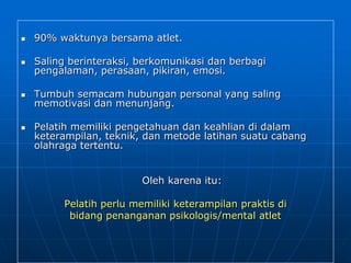  90% waktunya bersama atlet.
 Saling berinteraksi, berkomunikasi dan berbagi
pengalaman, perasaan, pikiran, emosi.
 Tumbuh semacam hubungan personal yang saling
memotivasi dan menunjang.
 Pelatih memiliki pengetahuan dan keahlian di dalam
keterampilan, teknik, dan metode latihan suatu cabang
olahraga tertentu.
Oleh karena itu:
Pelatih perlu memiliki keterampilan praktis di
bidang penanganan psikologis/mental atlet
 