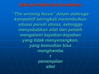 SEKILAS PSIKOLOGI OLAHRAGA
”The winning focus” dalam olahraga
kompetitif seringkali menimbulkan
situasi penuh stress, sehingga
menyebabkan atlet dan pelatih
mengalami kejadian-kejadian
yang tidak menyenangkan,
yang kemudian bisa
menghamba
t
penampilan
atlet
 