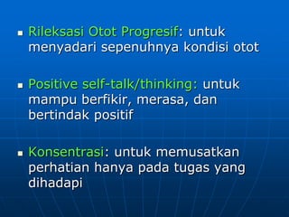  Rileksasi Otot Progresif: untuk
menyadari sepenuhnya kondisi otot
 Positive self-talk/thinking: untuk
mampu berfikir, merasa, dan
bertindak positif
 Konsentrasi: untuk memusatkan
perhatian hanya pada tugas yang
dihadapi
 