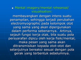  Mental imagery/mental rehearsal/
visualisation:
membayangkan dengan intens suatu
penampilan, sehingga terjadi perubahan
electromyographic pada kelompok otot
yang sama yang akan dipergunakan
dalam performa sebenarnya. Artinya,
sejauh fungsi kerja otak, bila suatu pola
persyarafan dipicu oleh kerja fisik/mental,
maka pesan yang sama akan
ditransmisikan kepada otot-otot dan
selanjutnya bereaksi sesuai dengan pola
gerak yang terbentuk sebelumnya.
 
