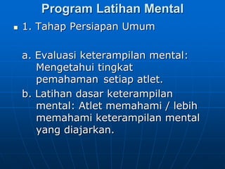 Program Latihan Mental
 1. Tahap Persiapan Umum
a. Evaluasi keterampilan mental:
Mengetahui tingkat
pemahaman setiap atlet.
b. Latihan dasar keterampilan
mental: Atlet memahami / lebih
memahami keterampilan mental
yang diajarkan.
 