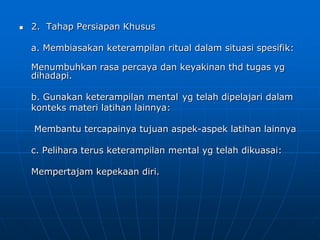  2. Tahap Persiapan Khusus
a. Membiasakan keterampilan ritual dalam situasi spesifik:
Menumbuhkan rasa percaya dan keyakinan thd tugas yg
dihadapi.
b. Gunakan keterampilan mental yg telah dipelajari dalam
konteks materi latihan lainnya:
Membantu tercapainya tujuan aspek-aspek latihan lainnya
c. Pelihara terus keterampilan mental yg telah dikuasai:
Mempertajam kepekaan diri.
 