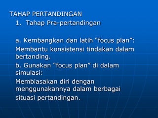 TAHAP PERTANDINGAN
1. Tahap Pra-pertandingan
a. Kembangkan dan latih “focus plan”:
Membantu konsistensi tindakan dalam
bertanding.
b. Gunakan “focus plan” di dalam
simulasi:
Membiasakan diri dengan
menggunakannya dalam berbagai
situasi pertandingan.
 
