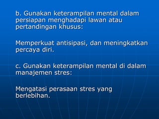 b. Gunakan keterampilan mental dalam
persiapan menghadapi lawan atau
pertandingan khusus:
Memperkuat antisipasi, dan meningkatkan
percaya diri.
c. Gunakan keterampilan mental di dalam
manajemen stres:
Mengatasi perasaan stres yang
berlebihan.
 