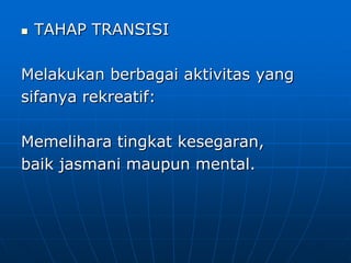  TAHAP TRANSISI
Melakukan berbagai aktivitas yang
sifanya rekreatif:
Memelihara tingkat kesegaran,
baik jasmani maupun mental.
 