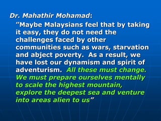 Dr. Mahathir Mohamad:
”Maybe Malaysians feel that by taking
it easy, they do not need the
challenges faced by other
communities such as wars, starvation
and abject poverty. As a result, we
have lost our dynamism and spirit of
adventurism. All these must change.
We must prepare ourselves mentally
to scale the highest mountain,
explore the deepest sea and venture
into areas alien to us”
 