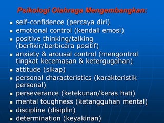 Psikologi Olahraga Mengembangkan:
 self-confidence (percaya diri)
 emotional control (kendali emosi)
 positive thinking/talking
(berfikir/berbicara positif)
 anxiety & arousal control (mengontrol
tingkat kecemasan & ketergugahan)
 attitude (sikap)
 personal characteristics (karakteristik
personal)
 perseverance (ketekunan/keras hati)
 mental toughness (ketangguhan mental)
 discipline (disiplin)
 determination (keyakinan)
 