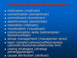 Psikologi Olahraga Mengembangkan:
 motivation (motivasi)
 concentration (konsentrasi)
 commitment (komitmen)
 assertiveness (asertivitas)
 relaxation (rileksasi)
 visualization (visualisasi)
 communication skills (ketrampilan
berkomunikasi)
 stress management (manajemen stres)
 team climate/cohesion/effectiveness
(atmosfir/keutuhan/efektivitas tim)
 coping strategies (strategi
penanggulangan)
 causal attribution (atribusi)
 