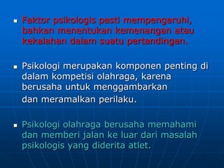  Faktor psikologis pasti mempengaruhi,
bahkan menentukan kemenangan atau
kekalahan dalam suatu pertandingan.
 Psikologi merupakan komponen penting di
dalam kompetisi olahraga, karena
berusaha untuk menggambarkan
dan meramalkan perilaku.
 Psikologi olahraga berusaha memahami
dan memberi jalan ke luar dari masalah
psikologis yang diderita atlet.
 