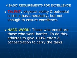 4 BASIC REQUIREMENTS FOR EXCELLENCE
 TALENT: physical ability & potential
is still a basic necessity, but not
enough to ensure excellence.
 HARD WORK: Those who excell are
those who work harder. To do this,
athletes to give 100% effort &
concentration to carry the tasks
 