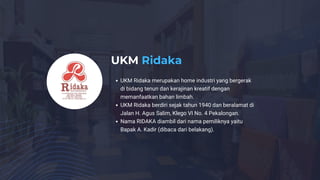 UKM Ridaka
UKM Ridaka merupakan home industri yang bergerak
di bidang tenun dan kerajinan kreatif dengan
memanfaatkan bahan limbah.
UKM Ridaka berdiri sejak tahun 1940 dan beralamat di
Jalan H. Agus Salim, Klego VI No. 4 Pekalongan.
Nama RIDAKA diambil dari nama pemiliknya yaitu
Bapak A. Kadir (dibaca dari belakang).
 