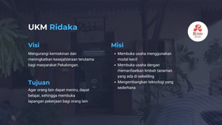UKM Ridaka
Visi Misi
Tujuan
Mengurangi kemiskinan dan
meningkatkan kesejahteraan terutama
bagi masyarakat Pekalongan.
Membuka usaha menggunakan
modal kecil
Membuka usaha dengan
memanfaatkan limbah tanaman
yang ada di sekeliling
Mengembangkan teknologi yang
sederhana
Agar orang lain dapat meniru, dapat
belajar, sehingga membuka
lapangan pekerjaan bagi orang lain
 