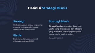 Strategi merupakan rencana yang cermat
mengenai kegiatan untuk mencapai
sasaran secara khusus. (KBBI)
Strategi bisnis merupakan dasar dari
usaha yang dikoordinasi dan ditopang
yang diarahkan terhadap pencapaian
tujuan usaha jangka panjang.
Bisnis merupakan usaha komersial
di dunia perdagangan. (KBBI)
Tunggal A.W (2004)
Strategi Strategi Bisnis
Bisnis
Definisi Strategi Bisnis
 