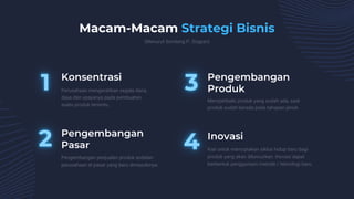 Konsentrasi Pengembangan
Produk
Pengembangan
Pasar
Inovasi
Perusahaan mengerahkan segala dana,
daya dan upayanya pada pembuatan
suatu produk tertentu.
Macam-Macam Strategi Bisnis
(Menurut Sondang P. Siagian)
Memperbaiki produk yang sudah ada, saat
produk sudah berada pada tahapan jenuh.
Pengembangan penjualan produk andalan
perusahaan di pasar yang baru dimasukinya.
Kiat untuk menciptakan siklus hidup baru bagi
produk yang akan diluncurkan. Inovasi dapat
berbentuk penggunaan metode / teknologi baru.
 