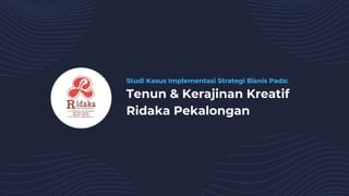 Studi Kasus Implementasi Strategi Bisnis Pada:
Tenun & Kerajinan Kreatif
Ridaka Pekalongan
 