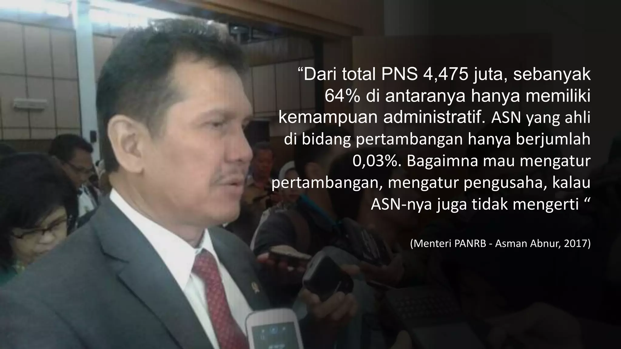 “Dari total PNS 4,475 juta, sebanyak
64% di antaranya hanya memiliki
kemampuan administratif. ASN yang ahli
di bidang pertambangan hanya berjumlah
0,03%. Bagaimna mau mengatur
pertambangan, mengatur pengusaha, kalau
ASN-nya juga tidak mengerti “
(Menteri PANRB - Asman Abnur, 2017)
 