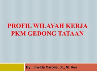 PROFIL WILAYAH KERJA
PKM GEDONG TATAAN
By : Imelda Carolia, dr., M. Kes
 
