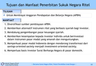 -- Bersama Sukuk Negara Ritel, Peduli Pendidikan Anak Bangsa --Investasi Rakyat Penuh Manfaat 10
Tujuan dan Manfaat Penerbitan Sukuk Negara Ritel
 Untuk Membiayai Anggaran Pendapatan dan Belanja Negara (APBN)
TUJUANTUJUAN
MANFAATMANFAAT
1. Diversifikasi sumber pembiayaan APBN.
2. Memberikan alternatif instrumen ritel yang berbasis syariah bagi investor.
3. Mendukung pengembangan pasar keuangan syariah.
4. Memberikan kesempatan kepada investor individu untuk berinvestasi
dalam instrumen pasar modal yang amanah dan menguntungkan.
5. Memperkuat pasar modal Indonesia dengan mendorong transformasi dari
savings-oriented society menjadi investment-oriented society.
6. Memperluas basis investor Surat Berharga Negara di pasar domestik.
 