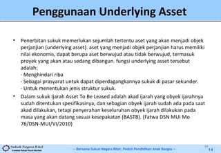 -- Bersama Sukuk Negara Ritel, Peduli Pendidikan Anak Bangsa --Investasi Rakyat Penuh Manfaat 14
Penggunaan Underlying Asset
• Penerbitan sukuk memerlukan sejumlah tertentu aset yang akan menjadi objek
perjanjian (underlying asset). aset yang menjadi objek perjanjian harus memiliki
nilai ekonomis, dapat berupa aset berwujud atau tidak berwujud, termasuk
proyek yang akan atau sedang dibangun. fungsi underlying asset tersebut
adalah:
· Menghindari riba
· Sebagai prasyarat untuk dapat diperdagangkannya sukuk di pasar sekunder.
· Untuk menentukan jenis struktur sukuk.
• Dalam sukuk Ijarah Asset To Be Leased adalah akad ijarah yang obyek ijarahnya
sudah ditentukan spesifikasinya, dan sebagian obyek ijarah sudah ada pada saat
akad dilakukan, tetapi penyerahan keseluruhan obyek ijarah dilakukan pada
masa yang akan datang sesuai kesepakatan (BASTB). (Fatwa DSN MUI Mo
76/DSN-MUI/VI/2010)
14
 