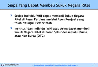 -- Bersama Sukuk Negara Ritel, Peduli Pendidikan Anak Bangsa --Investasi Rakyat Penuh Manfaat 17
Siapa Yang Dapat Membeli Sukuk Negara Ritel
 Setiap individu WNI dapat membeli Sukuk Negara
Ritel di Pasar Perdana melalui Agen Penjual yang
telah ditunjuk Pemerintah
 Insititusi dan individu WNI atau Asing dapat membeli
Sukuk Negara Ritel di Pasar Sekunder melalui Bursa
atau Non Bursa (OTC)
 