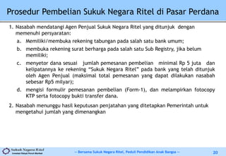 -- Bersama Sukuk Negara Ritel, Peduli Pendidikan Anak Bangsa --Investasi Rakyat Penuh Manfaat 20
Prosedur Pembelian Sukuk Negara Ritel di Pasar Perdana
1. Nasabah mendatangi Agen Penjual Sukuk Negara Ritel yang ditunjuk dengan
memenuhi persyaratan:
a. Memiliki/membuka rekening tabungan pada salah satu bank umum;
b. membuka rekening surat berharga pada salah satu Sub Registry, jika belum
memiliki;
c. menyetor dana sesuai jumlah pemesanan pembelian minimal Rp 5 juta dan
kelipatannya ke rekening “Sukuk Negara Ritel” pada bank yang telah ditunjuk
oleh Agen Penjual (maksimal total pemesanan yang dapat dilakukan nasabah
sebesar Rp5 milyar);
d. mengisi formulir pemesanan pembelian (Form-1), dan melampirkan fotocopy
KTP serta fotocopy bukti transfer dana.
2. Nasabah menunggu hasil keputusan penjatahan yang ditetapkan Pemerintah untuk
mengetahui jumlah yang dimenangkan
 