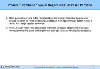 -- Bersama Sukuk Negara Ritel, Peduli Pendidikan Anak Bangsa --Investasi Rakyat Penuh Manfaat 21
3. Dana pemesanan yang tidak mendapatkan penjatahan dikembalikan melalui
proses transfer ke rekening tabungan nasabah oleh Agen Penjual dalam waktu 1
(satu) hari kerja setelah setelmen.
4. Investor akan menerima atau dapat meminta semacam statement of account
terhadap rekening surat berharganya di Subregistry atau Partisipan Subregistry.
21
Prosedur Pembelian Sukuk Negara Ritel di Pasar Perdana
 