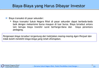 -- Bersama Sukuk Negara Ritel, Peduli Pendidikan Anak Bangsa --Investasi Rakyat Penuh Manfaat 23
Biaya-Biaya yang Harus Dibayar Investor
 Biaya transaksi di pasar sekunder:
 Biaya transaksi Sukuk Negara Ritel di pasar sekunder dapat berbeda-beda
baik dengan mekanisme bursa maupun di luar bursa. Biaya tersebut antara
lain berupa biaya transfer surat berharga/dana dan biaya perantara
pedagang.
23
Pengenaan biaya tersebut tergantung dari kebijakan masing-masing Agen Penjual dan
tidak boleh melebihi biaya-biaya yang telah ditetapkan.
 