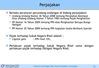 -- Bersama Sukuk Negara Ritel, Peduli Pendidikan Anak Bangsa --Investasi Rakyat Penuh Manfaat 25
Perpajakan
 Berlaku peraturan perundang-undangan di bidang perpajakan:
 Undang-Undang Nomor 36 Tahun 2008 tentang Perubahan Keempat
Atas Undang-Undang Nomor 7 Tahun 1983 tentang Pajak Penghasilan
 PP Nomor 16 Tahun 2009 tentang PPh Atas Penghasilan Berupa Bunga
Obligasi
 PP Nomor 25 Tahun 2009 tentang PPh kegiatan Usaha Berbasis Syariah
 Pajak terhadap Sukuk Negara Ritel adalah :
 Capital gain : PPh final 15%.
 Perlakuan pajak terhadap Sukuk Negara Ritel sama dengan
perlakuan pajak terhadap Obligasi Negara Ritel.
 
