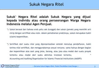 -- Bersama Sukuk Negara Ritel, Peduli Pendidikan Anak Bangsa --Investasi Rakyat Penuh Manfaat 3
Sukuk Negara Ritel
Sukuk*)
Negara Ritel adalah Sukuk Negara yang dijual
kepada individu atau orang perseorangan Warga Negara
Indonesia melalui Agen Penjual.
*) Sukuk berasal dari bahasa arab yaitu sak (tunggal) dan sukuk (jamak) yang memiliki arti
mirip dengan sertifikat atau note. dalam pemahaman praktisnya, sukuk merupakan bukti
(claim) kepemilikan.
*) Sertifikat dari suatu nilai yang dipresentasikan setelah menutup pendaftaran, bukti
terima nilai sertifikat, dan menggunakannya sesuai rencana. sama halnya dengan bagian
dan kepemilikan atas aset yang jelas, barang, atau jasa atau modal dari suatu proyek
tertentu atau modal dari suatu aktivitas investasi tertentu. *
Accounting and Auditing Organization for Islamic Financial Institutions (AAOIFI)
 