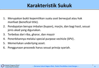 -- Bersama Sukuk Negara Ritel, Peduli Pendidikan Anak Bangsa --Investasi Rakyat Penuh Manfaat 4
Karakteristik Sukuk
1. Merupakan bukti kepemilikan suatu aset berwujud atau hak
manfaat (benefical title).
2. Pendapatan berupa imbalan (kupon), marjin, dan bagi hasil, sesuai
jenis akad yang digunakan.
3. Terbebas dari riba, gharar, dan maysir
4. Penerbitannya melalui special purpose vechicle (SPV) .
5. Memerlukan underlying asset.
6. Penggunaan proceeds harus sesuai prinsip syariah.
4
 