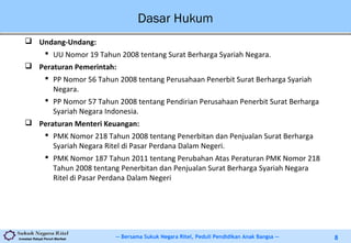 -- Bersama Sukuk Negara Ritel, Peduli Pendidikan Anak Bangsa --Investasi Rakyat Penuh Manfaat 8
Dasar Hukum
 Undang-Undang:
 UU Nomor 19 Tahun 2008 tentang Surat Berharga Syariah Negara.
 Peraturan Pemerintah:
 PP Nomor 56 Tahun 2008 tentang Perusahaan Penerbit Surat Berharga Syariah
Negara.
 PP Nomor 57 Tahun 2008 tentang Pendirian Perusahaan Penerbit Surat Berharga
Syariah Negara Indonesia.
 Peraturan Menteri Keuangan:
 PMK Nomor 218 Tahun 2008 tentang Penerbitan dan Penjualan Surat Berharga
Syariah Negara Ritel di Pasar Perdana Dalam Negeri.
 PMK Nomor 187 Tahun 2011 tentang Perubahan Atas Peraturan PMK Nomor 218
Tahun 2008 tentang Penerbitan dan Penjualan Surat Berharga Syariah Negara
Ritel di Pasar Perdana Dalam Negeri
 