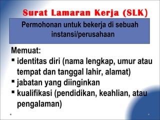 Permohonan untuk bekerja di sebuah
instansi/perusahaan
Memuat:
 identitas diri (nama lengkap, umur atau
tempat dan tanggal lahir, alamat)
 jabatan yang diinginkan
 kualifikasi (pendidikan, keahlian, atau
pengalaman)
Surat Lamaran Kerja (SLK)
 