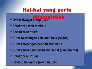  Daftar riwayat hidup (CV).
 Fotokopi ijazah terakhir.
 Sertifikat-sertifikat.
 Surat Keterangan kelakuan baik (SKKB).
 Surat keterangan pengalaman kerja.
 Surat keterangan berbadan sehat (jika diminta).
 Fotokopi KTP/SIM
 Pasfoto berwarna (4x6 dan 3x4).
Hal-hal yang perlu
dilampirkan
 