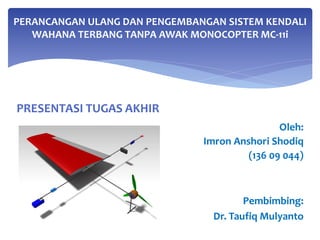 PRESENTASI TUGAS AKHIR
PERANCANGAN ULANG DAN PENGEMBANGAN SISTEM KENDALI
WAHANA TERBANG TANPA AWAK MONOCOPTER MC-11i
Oleh:
Imron Anshori Shodiq
(136 09 044)
Pembimbing:
Dr. Taufiq Mulyanto
 