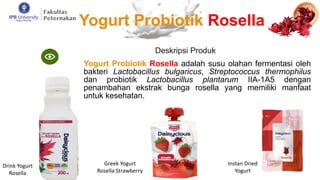 Deskripsi Produk
Yogurt Probiotik Rosella adalah susu olahan fermentasi oleh
bakteri Lactobacillus bulgaricus, Streptococcus thermophilus
dan probiotik Lactobacillus plantarum IIA-1A5 dengan
penambahan ekstrak bunga rosella yang memiliki manfaat
untuk kesehatan.
Drink Yogurt
Rosella
Greek Yogurt
Rosella Strawberry
Instan Dried
Yogurt
Yogurt Probiotik Rosella
 