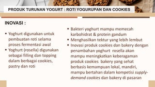 PRODUK TURUNAN YOGURT : ROTI YOGURUPAN DAN COOKIES
 Bakteri yoghurt mampu memecah
karbohidrat & protein gandum
 Menghasilkan tektur yang lebih lembut
 Inovasi produk cookies dan bakery dengan
penambahan yoghurt rosella akan
mampu meningkatkan keberagaman
produk cookies bakery yang sehat
berbasis kemampuan lokal, mandiri,
mampu bertahan dalam kompetisi supply-
demand cookies dan bakery di pasaran
INOVASI :
 Yoghurt digunakan untuk
pembuatan roti selama
proses fermentasi awal
 Yoghurt (rosella) digunakan
sebagai filling dan topping
dalam berbagai cookies,
pastry dan roti
 