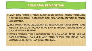 ALAT DAN WADAH YANG DIGUNAKAN UNTUK PANEN TANAMAN
OBAT HARUS BERSIH DAN BEBAS DARI SISA TANAMAN YANG DIPANEN
SEBELUMNYA
JIKA WADAH YANG DIGUNAKAN BERUPA PLASTIK HARUS DIPASTIKAN
MEMILIKI SIRKULASI UDARA YANG BAIK SEHINGGA KELEMBABAN DI
DALAM WADAH TERJAGA
KETIKA WADAH TIDAK DIGUNAKAN, DIJAGA AGAR TETAP KERING
DAN DILETAKKAN DALAM RUANG YANG BERSIH, TERHINDAR DARI
SERANGGA, BURUNG DAN BINATANG LAIN.
 