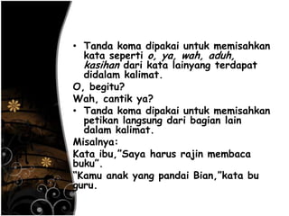 • Tanda koma dipakai untuk memisahkan
kata seperti o, ya, wah, aduh,
kasihan dari kata lainyang terdapat
didalam kalimat.
O, begitu?
Wah, cantik ya?
• Tanda koma dipakai untuk memisahkan
petikan langsung dari bagian lain
dalam kalimat.
Misalnya:
Kata ibu,‖Saya harus rajin membaca
buku‖.
―Kamu anak yang pandai Bian,‖kata bu
guru.
 