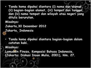 • Tanda koma dipakai diantara (i) nama dan alamat,
(ii) bagian-bagian alamat, (iii) tempat dan tanggal,
dan (iv) nama tempat dan wilayah atau negeri yang
ditulis berurutan.
Misalnya:
Jakarta,30 Desember 2012
Jakarta, Indonesia
• Tanda koma dipakai diantara bagian-bagian dalam
catatan kaki.
Misalnya:
Lamuddin Finoza, Komposisi Bahasa Indonesia,
(Jakarta: Diskusi Insan Mulia, 2001), hlm. 27.
 